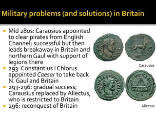  Mid 280s: Carausius appointed
  to clear pirates from English
  Channel; successful but then
  leads breakaway in Britain and
  northern Gaul with support of
  legions there                     Carausius
 293: Constantius I Chlorus
  appointed Caesar to take back
  N. Gaul and Britain
 293-296: gradual success;
  Carausius replaced by Allectus,
  who is restricted to Britain
 296: reconquest of Britain         Allectus
 