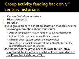 1.   Cassius Dio’s Roman History
2.   Historia Augusta
3.   Herodian
 In your group prepare a short presentation that provides the
    following information about your source
        Date of composition (esp. in relation to events described)
        Author(s) (who they are, where they are from)
        What it’s about (e.g. recurrent themes/ topics)
        Issues (e.g. viewpoint or biases of the author/ history of the
         source’s transmission or survival)
 One member of the group needs to write this up into a
  short (readable) summary which I will type up and add to
  the PowerPoint slides on VITAL.
 
