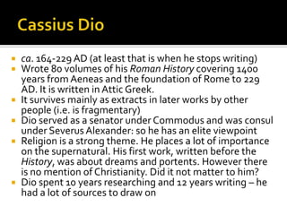    ca. 164-229 AD (at least that is when he stops writing)
   Wrote 80 volumes of his Roman History covering 1400
    years from Aeneas and the foundation of Rome to 229
    AD. It is written in Attic Greek.
   It survives mainly as extracts in later works by other
    people (i.e. is fragmentary)
   Dio served as a senator under Commodus and was consul
    under Severus Alexander: so he has an elite viewpoint
   Religion is a strong theme. He places a lot of importance
    on the supernatural. His first work, written before the
    History, was about dreams and portents. However there
    is no mention of Christianity. Did it not matter to him?
   Dio spent 10 years researching and 12 years writing – he
    had a lot of sources to draw on
 