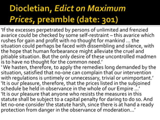 ‘If the excesses perpetrated by persons of unlimited and frenzied
avarice could be checked by some self-restraint – this avarice which
rushes for gain and profit with no thought for mankind … the
situation could perhaps be faced with dissembling and silence, with
the hope that human forbearance might alleviate the cruel and
pitiable situation. But the only desire of these uncontrolled madmen
is to have no thought for the common need.’
‘ We hasten, therefore, to apply the remedies long demanded by the
situation, satisfied that no-one can complain that our intervention
with regulations is untimely or unnecessary, trivial or unimportant.’
‘It is our pleasure, therefore, that the prices listed in the subjoined
schedule be held in observance in the whole of our Empire …’
‘It is our pleasure that anyone who resists the measures in this
statute shall be subject to a capital penalty for daring to do so. And
let no-one consider the statute harsh, since there is at hand a ready
protection from danger in the observance of moderation…’
 