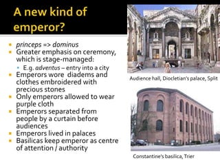    princeps => dominus
   Greater emphasis on ceremony,
    which is stage-managed:
     E.g. adventus – entry into a city
   Emperors wore diadems and             Audience hall, Diocletian’s palace, Split
    clothes embroidered with
    precious stones
   Only emperors allowed to wear
    purple cloth
   Emperors separated from
    people by a curtain before
    audiences
   Emperors lived in palaces
   Basilicas keep emperor as centre
    of attention / authority
                                           Constantine’s basilica, Trier
 