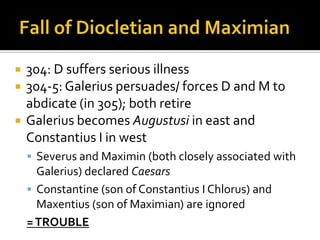    304: D suffers serious illness
   304-5: Galerius persuades/ forces D and M to
    abdicate (in 305); both retire
   Galerius becomes Augustusi in east and
    Constantius I in west
     Severus and Maximin (both closely associated with
      Galerius) declared Caesars
     Constantine (son of Constantius I Chlorus) and
      Maxentius (son of Maximian) are ignored
    = TROUBLE
 