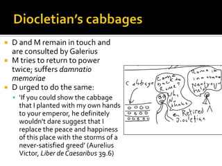    D and M remain in touch and
    are consulted by Galerius
   M tries to return to power
    twice; suffers damnatio
    memoriae
   D urged to do the same:
     ‘If you could show the cabbage
      that I planted with my own hands
      to your emperor, he definitely
      wouldn't dare suggest that I
      replace the peace and happiness
      of this place with the storms of a
      never-satisfied greed’ (Aurelius
      Victor, Liber de Caesaribus 39.6)
 