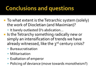    To what extent is the Tetrarchic system (solely)
    the work of Diocletian (and Maximian)?
     It barely outlasted D’s abdication...
   Is the Tetrarchy something radically new or
    simply an intensification of trends we have
    already witnessed, like the 3rd century crisis?
       Bureaucratisation
       Militarisation
       Exaltation of emperor
       Policing of deviance (move towards monotheism?)
 