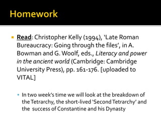    Read: Christopher Kelly (1994), ‘Late Roman
    Bureaucracy: Going through the files’, in A.
    Bowman and G. Woolf, eds., Literacy and power
    in the ancient world (Cambridge: Cambridge
    University Press), pp. 161-176. [uploaded to
    VITAL]

     In two week’s time we will look at the breakdown of
      the Tetrarchy, the short-lived ‘Second Tetrarchy’ and
      the success of Constantine and his Dynasty
 