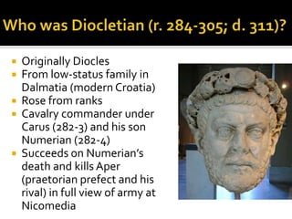  Originally Diocles
 From low-status family in
  Dalmatia (modern Croatia)
 Rose from ranks
 Cavalry commander under
  Carus (282-3) and his son
  Numerian (282-4)
 Succeeds on Numerian’s
  death and kills Aper
  (praetorian prefect and his
  rival) in full view of army at
  Nicomedia
 