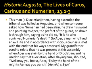    This man [= Diocletian] then, having ascended the
    tribunal was hailed as Augustus, and when someone
    asked how Numerian had been slain, he drew his sword
    and pointing to Aper, the prefect of the guard, he drove
    it through him, saying as he did so, “It is he who
    contrived Numerian's death”. So Aper, a man who lived
    an evil life and in accordance with vicious counsels, met
    with the end that his ways deserved. My grandfather
    used to relate that he was present at this assembly
    when Aper was slain by the hand of Diocletian; and he
    used to say that Diocletian, after slaying him, shouted,
    “Well may you boast, Aper, ‘Tis by the hand of the
    mighty Aeneas you perish.’ (Aeneid, x.830)”
 