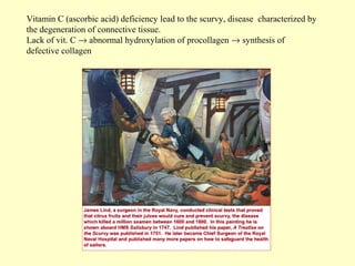 Vitamin C (ascorbic acid) deficiency lead to the scurvy, disease characterized by
the degeneration of connective tissue.
Lack of vit. C → abnormal hydroxylation of procollagen → synthesis of
defective collagen

 