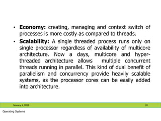 • Economy: creating, managing and context switch of
processes is more costly as compared to threads.
• Scalability: A single threaded process runs only on
single processor regardless of availability of multicore
architecture. Now a days, multicore and hyper-
threaded architecture allows multiple concurrent
threads running in parallel. This kind of dual benefit of
parallelism and concurrency provide heavily scalable
systems, as the processor cores can be easily added
into architecture.
January 4, 2023 10
Operating Systems
 