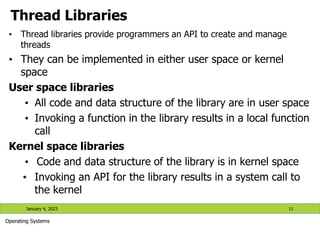 Thread Libraries
• Thread libraries provide programmers an API to create and manage
threads
• They can be implemented in either user space or kernel
space
User space libraries
• All code and data structure of the library are in user space
• Invoking a function in the library results in a local function
call
Kernel space libraries
• Code and data structure of the library is in kernel space
• Invoking an API for the library results in a system call to
the kernel
January 4, 2023 11
Operating Systems
 