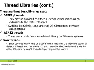 Thread Libraries (cont.)
There are three basic libraries used:
 POSIX pthreads
• They may be provided as either a user or kernel library, as an
extension to the POSIX standard
• Systems like Solaris, Linux and Mac OS X implement pthreads
specifications
 WIN32 threads
• These are provided as a kernel-level library on Windows systems.
 Java threads
• Since Java generally runs on a Java Virtual Machine, the implementation of
threads is based upon whatever OS and hardware the JVM is running on, i.e.
either Pthreads or Win32 threads depending on the system.
January 4, 2023 12
Operating Systems
 