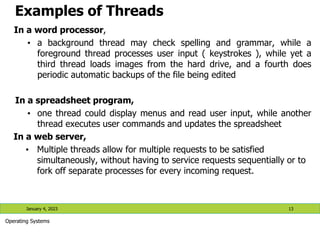 Examples of Threads
In a word processor,
• a background thread may check spelling and grammar, while a
foreground thread processes user input ( keystrokes ), while yet a
third thread loads images from the hard drive, and a fourth does
periodic automatic backups of the file being edited
In a spreadsheet program,
• one thread could display menus and read user input, while another
thread executes user commands and updates the spreadsheet
In a web server,
• Multiple threads allow for multiple requests to be satisfied
simultaneously, without having to service requests sequentially or to
fork off separate processes for every incoming request.
January 4, 2023 13
Operating Systems
 
