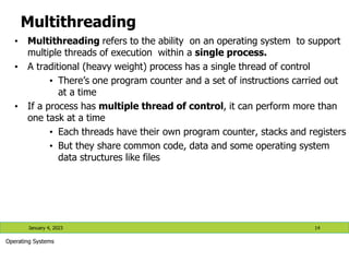 Multithreading
• Multithreading refers to the ability on an operating system to support
multiple threads of execution within a single process.
• A traditional (heavy weight) process has a single thread of control
• There’s one program counter and a set of instructions carried out
at a time
• If a process has multiple thread of control, it can perform more than
one task at a time
• Each threads have their own program counter, stacks and registers
• But they share common code, data and some operating system
data structures like files
January 4, 2023 14
Operating Systems
 