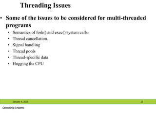 Threading Issues
• Some of the issues to be considered for multi-threaded
programs
• Semantics of fork() and exec() system calls.
• Thread cancellation.
• Signal handling
• Thread pools
• Thread-specific data
• Hogging the CPU
January 4, 2023 22
Operating Systems
 