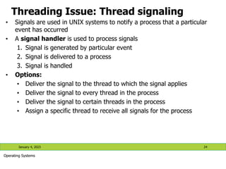 Threading Issue: Thread signaling
• Signals are used in UNIX systems to notify a process that a particular
event has occurred
• A signal handler is used to process signals
1. Signal is generated by particular event
2. Signal is delivered to a process
3. Signal is handled
• Options:
• Deliver the signal to the thread to which the signal applies
• Deliver the signal to every thread in the process
• Deliver the signal to certain threads in the process
• Assign a specific thread to receive all signals for the process
January 4, 2023 24
Operating Systems
 
