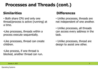 Processes and Threads (cont.)
Similarities Differences
• Both share CPU and only one
thread/process is active (running) at
a time.
•Like processes, threads within a
process execute sequentially.
•Like processes, thread can create
children.
•Like process, if one thread is
blocked, another thread can run.
• Unlike processes, threads are
not independent of one another.
• Unlike processes, all threads
can access every address in the
task.
• Unlike processes, thread are
design to assist one other.
January 4, 2023 4
Operating Systems
 