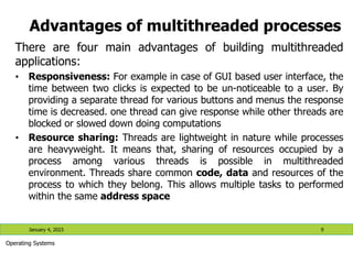 Advantages of multithreaded processes
There are four main advantages of building multithreaded
applications:
• Responsiveness: For example in case of GUI based user interface, the
time between two clicks is expected to be un-noticeable to a user. By
providing a separate thread for various buttons and menus the response
time is decreased. one thread can give response while other threads are
blocked or slowed down doing computations
• Resource sharing: Threads are lightweight in nature while processes
are heavyweight. It means that, sharing of resources occupied by a
process among various threads is possible in multithreaded
environment. Threads share common code, data and resources of the
process to which they belong. This allows multiple tasks to performed
within the same address space
January 4, 2023 9
Operating Systems
 