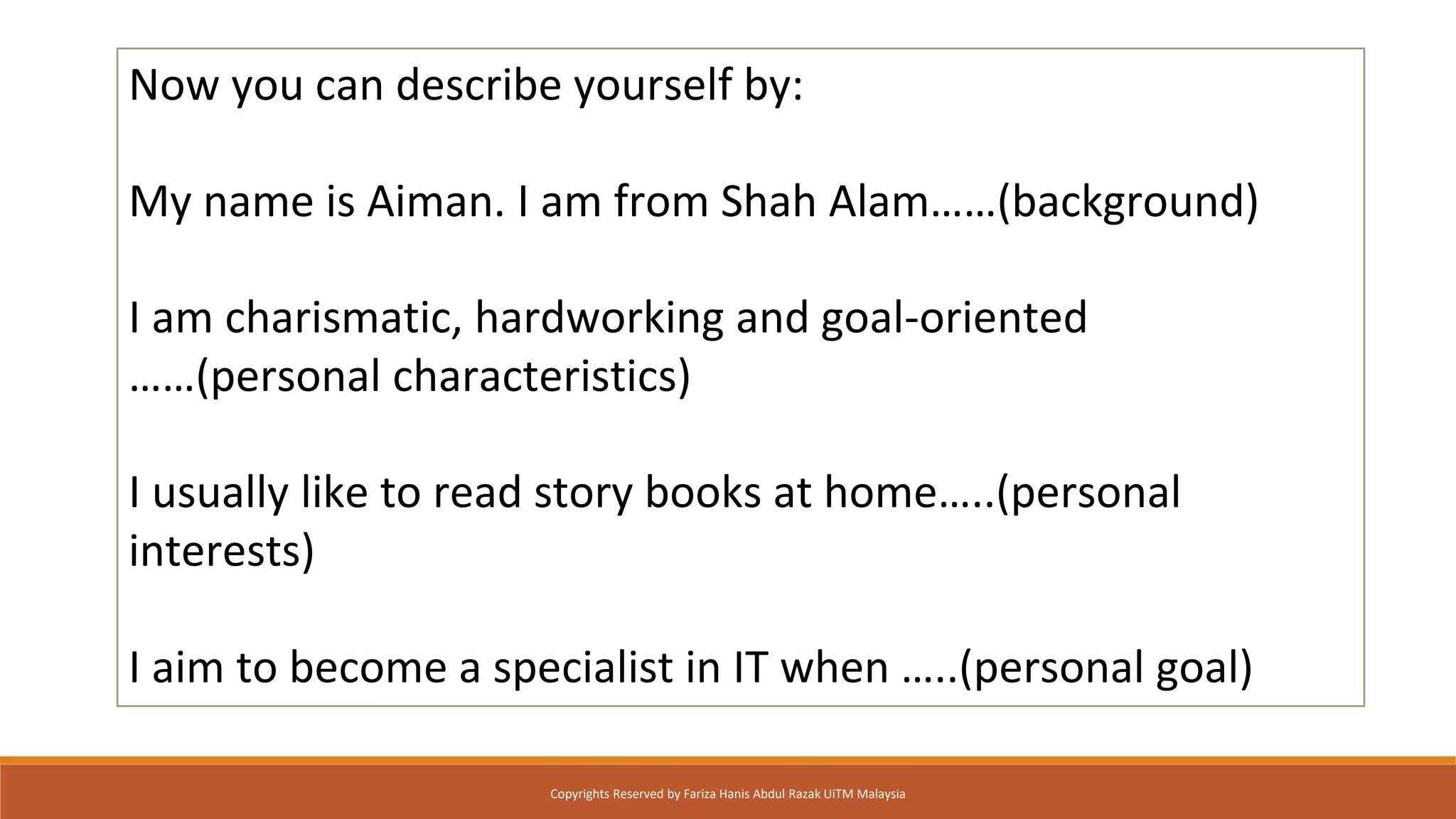 Now you can describe yourself by:
My name is Aiman. I am from Shah Alam……(background)
I am charismatic, hardworking and goal-oriented
……(personal characteristics)
I usually like to read story books at home…..(personal
interests)
I aim to become a specialist in IT when …..(personal goal)
Copyrights Reserved by Fariza Hanis Abdul Razak UiTM Malaysia
 