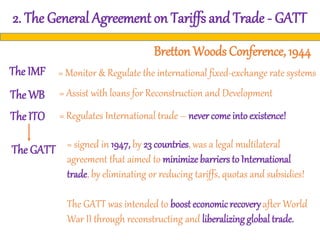 2. The General Agreement on Tariffs and Trade - GATT
Bretton Woods Conference, 1944
The IMF
The WB
The ITO
The GATT
= Monitor & Regulate the international fixed-exchange rate systems
= Assist with loans for Reconstruction and Development
= Regulates International trade – never come into existence!
= signed in 1947, by 23 countries, was a legal multilateral
agreement that aimed to minimize barriers to International
trade, by eliminating or reducing tariffs, quotas and subsidies!
The GATT was intended to boost economicrecovery after World
War II through reconstructing and liberalizing global trade.
 
