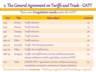 2. The General Agreement on Tariffs and Trade - GATT
There were 8 negotiation roundsunder the GATT
Decisions are made by consensus: “Nothing is agreed until Everything is agreed”.
Year Title Mainsubject countries
1947 Geneva Tariff reduction 23
1949 Annecy Tariff reduction 13
1951 Torquay Tariff reduction 38
1956 Geneva Tariff reduction 26
1960-61 Dillon Tariff reduction 26
1964-67 Kennedy Tariffs, Anti-dumping measures 62
1973-79 Tokyo Tariffs, Non-tariff barriers 102
1986-94 Uruguay Tariffs, nontariff barriers, services, intellectual property,
dispute settlement, textiles, agriculture, creation of WTO
123
2001 Doha UNDER WTO - Agriculture, services, intellectual property,
competition, investment, environment, dispute settlement
147
 