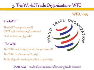 3. The World Trade Organization- WTO
The GATT was provisional!
The GATT
The WTO
GATT had “contracting” partners!
Dealt with trade of goods!
The WTO and its agreements are permanent!
The WTO has “members”! (164)
Trade of goods, services, intellectual property!
SAME AIM– Trade liberalization and lowering trade barriers!
WTO, 1995
 