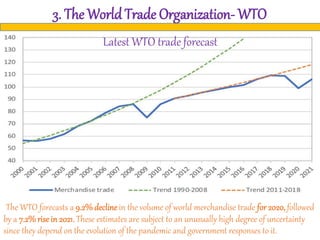 3. The World Trade Organization- WTO
The WTO forecasts a 9.2%declinein the volume of world merchandise trade for 2020, followed
by a 7.2%rise in 2021. These estimates are subject to an unusually high degree of uncertainty
since they depend on the evolution of the pandemic and government responses to it.
Latest WTO trade forecast
 