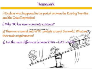 Homework
1) Explain what happened in the period between the Roaring Twenties
and the Great Depression!
2) Why ITO has never come into existence?
4) List the main differences between RTAA – GATT- WTO!
3) There were several anti-WTO protests around the world. What are
their main requirements?
 