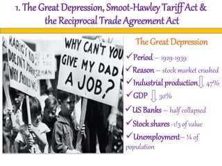 1. The Great Depression, Smoot-Hawley Tariff Act &
the Reciprocal Trade Agreement Act
The Great Depression
Period – 1929-1939
Reason – stock market crashed
Industrial production 47%
GDP 30%
US Banks – half collapsed
Stock shares -1/3 of value
Unemployment– ¼ of
population
 