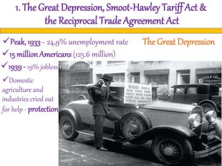 1. The Great Depression, Smoot-Hawley Tariff Act &
the Reciprocal Trade Agreement Act
The Great DepressionPeak, 1933– 24,9% unemployment rate
15 million Americans (125.6 million)
1939 - 19% jobless rate
Domestic
agriculture and
industries cried out
for help - protection
 