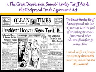 1. The Great Depression, Smoot-Hawley Tariff Act &
the Reciprocal Trade Agreement Act
The Smoot-Hawley Tariff
Act was passed into law
in June 1930 with the goal
of protecting American
farmers and other
industries from foreign
competition.
It raised tariffs on foreign
products by about 60%
protecting around 20.000
US products!
 