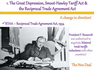 1. The Great Depression, Smoot-Hawley Tariff Act &
the Reciprocal Trade Agreement Act
A change in direction!
RTAA – Reciprocal Trade Agreement Act, 1934
President F. Roosevelt
was authorized to
negotiate bilateral
trade tariffs
reductions with other
countries!
The New Deal
 