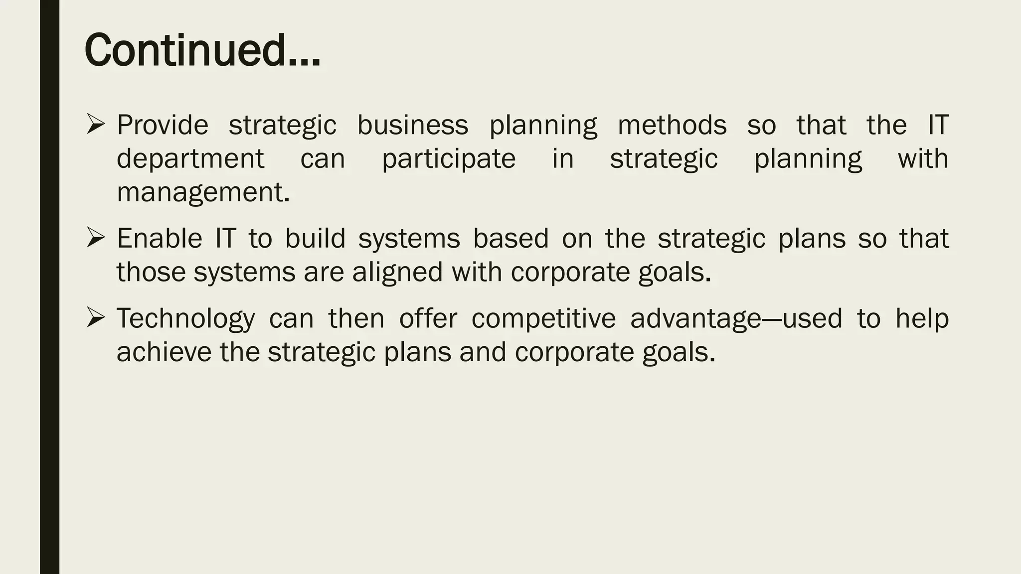 Continued…
 Provide strategic business planning methods so that the IT
department can participate in strategic planning with
management.
 Enable IT to build systems based on the strategic plans so that
those systems are aligned with corporate goals.
 Technology can then offer competitive advantage—used to help
achieve the strategic plans and corporate goals.
 
