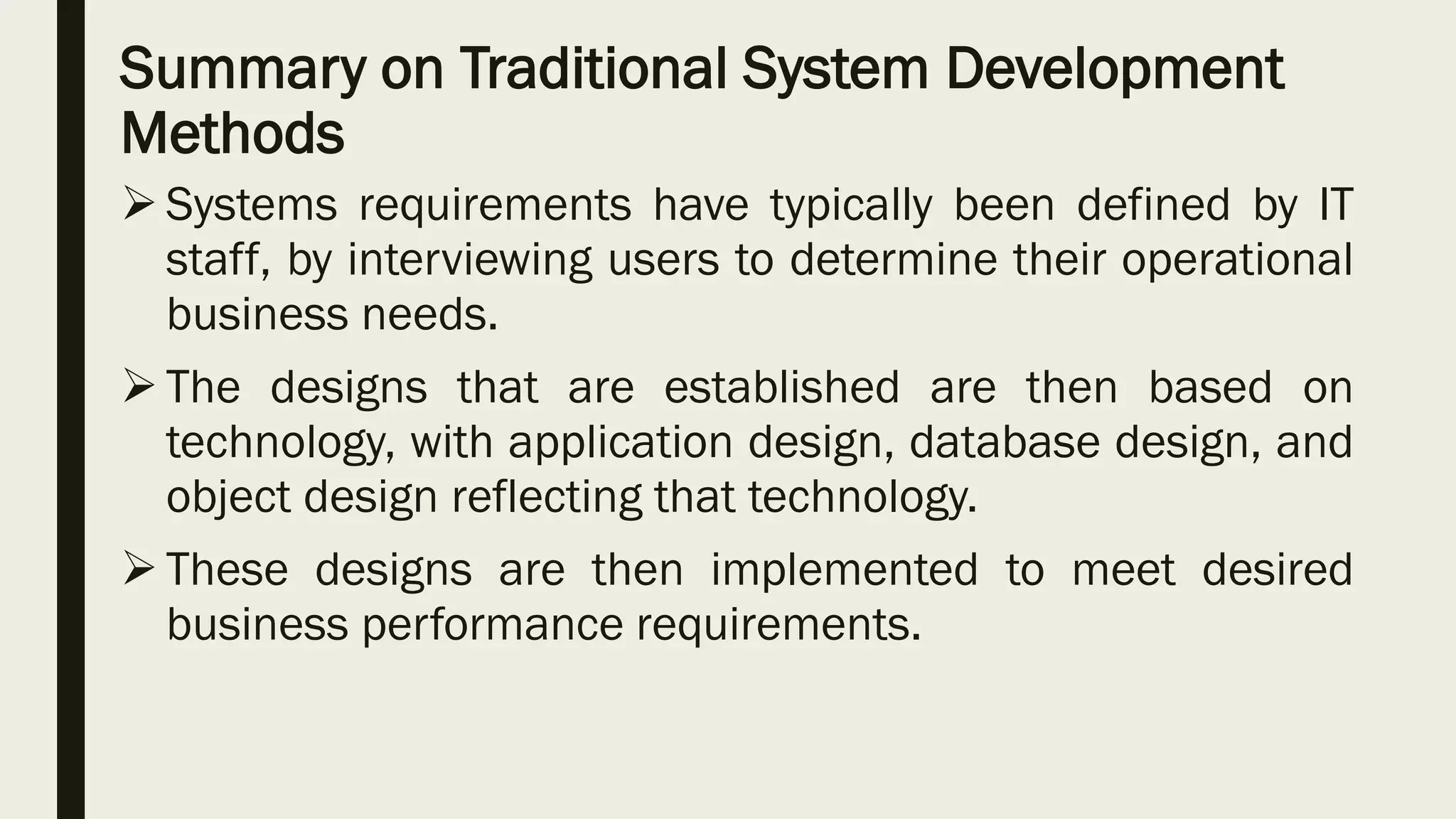 Summary on Traditional System Development
Methods
 Systems requirements have typically been defined by IT
staff, by interviewing users to determine their operational
business needs.
 The designs that are established are then based on
technology, with application design, database design, and
object design reflecting that technology.
 These designs are then implemented to meet desired
business performance requirements.
 