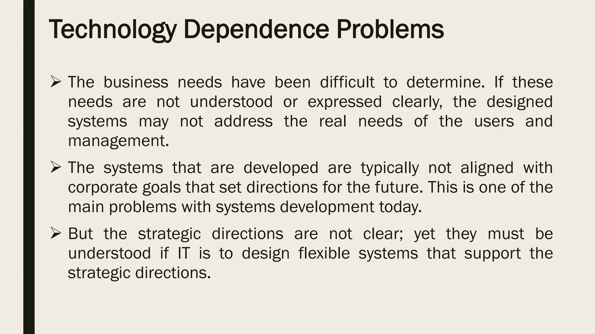 Technology Dependence Problems
 The business needs have been difficult to determine. If these
needs are not understood or expressed clearly, the designed
systems may not address the real needs of the users and
management.
 The systems that are developed are typically not aligned with
corporate goals that set directions for the future. This is one of the
main problems with systems development today.
 But the strategic directions are not clear; yet they must be
understood if IT is to design flexible systems that support the
strategic directions.
 