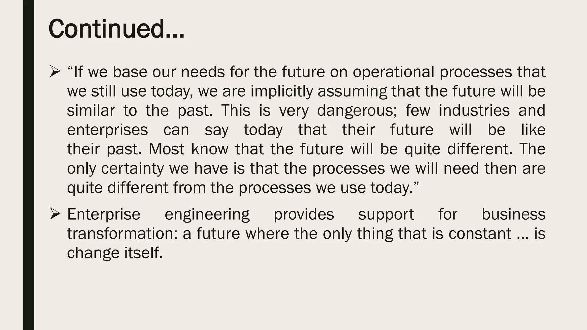 Continued…
 “If we base our needs for the future on operational processes that
we still use today, we are implicitly assuming that the future will be
similar to the past. This is very dangerous; few industries and
enterprises can say today that their future will be like
their past. Most know that the future will be quite different. The
only certainty we have is that the processes we will need then are
quite different from the processes we use today.”
 Enterprise engineering provides support for business
transformation: a future where the only thing that is constant … is
change itself.
 