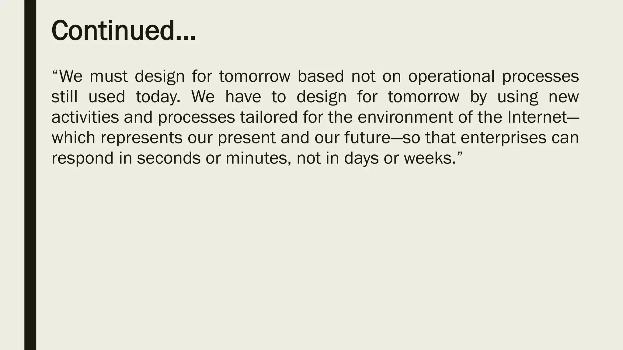 Continued…
“We must design for tomorrow based not on operational processes
still used today. We have to design for tomorrow by using new
activities and processes tailored for the environment of the Internet—
which represents our present and our future—so that enterprises can
respond in seconds or minutes, not in days or weeks.”
 