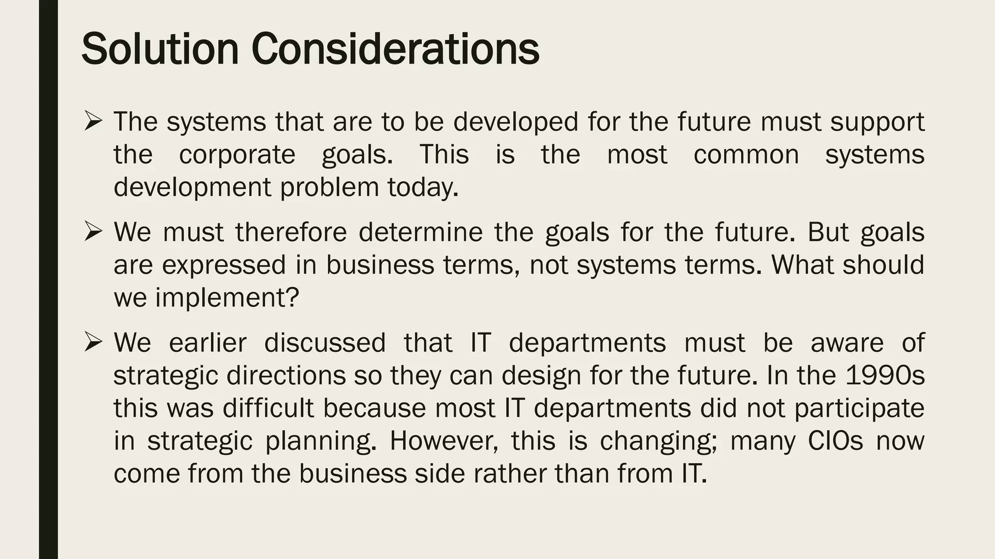 Solution Considerations
 The systems that are to be developed for the future must support
the corporate goals. This is the most common systems
development problem today.
 We must therefore determine the goals for the future. But goals
are expressed in business terms, not systems terms. What should
we implement?
 We earlier discussed that IT departments must be aware of
strategic directions so they can design for the future. In the 1990s
this was difficult because most IT departments did not participate
in strategic planning. However, this is changing; many CIOs now
come from the business side rather than from IT.
 