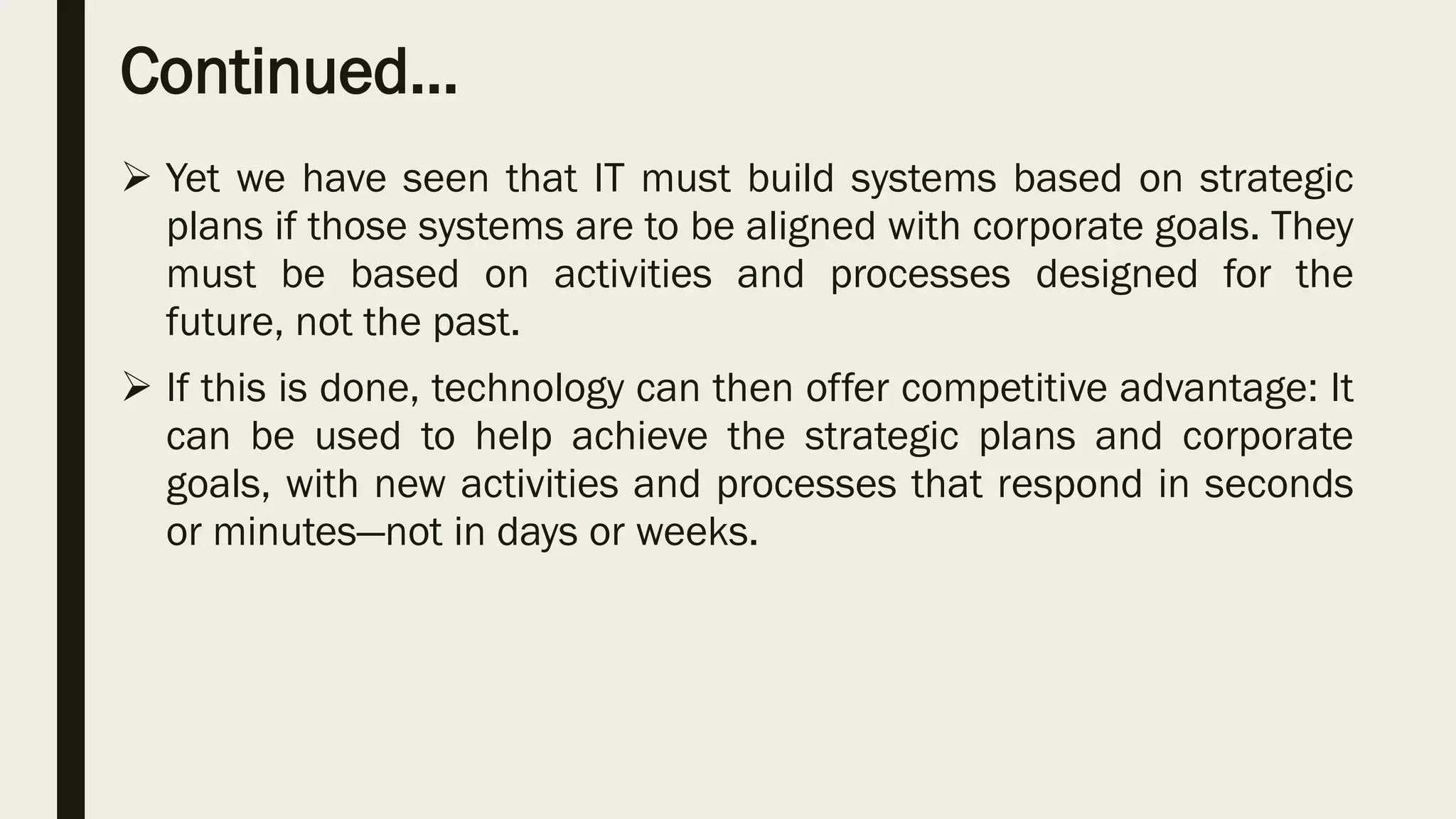 Continued…
 Yet we have seen that IT must build systems based on strategic
plans if those systems are to be aligned with corporate goals. They
must be based on activities and processes designed for the
future, not the past.
 If this is done, technology can then offer competitive advantage: It
can be used to help achieve the strategic plans and corporate
goals, with new activities and processes that respond in seconds
or minutes—not in days or weeks.
 