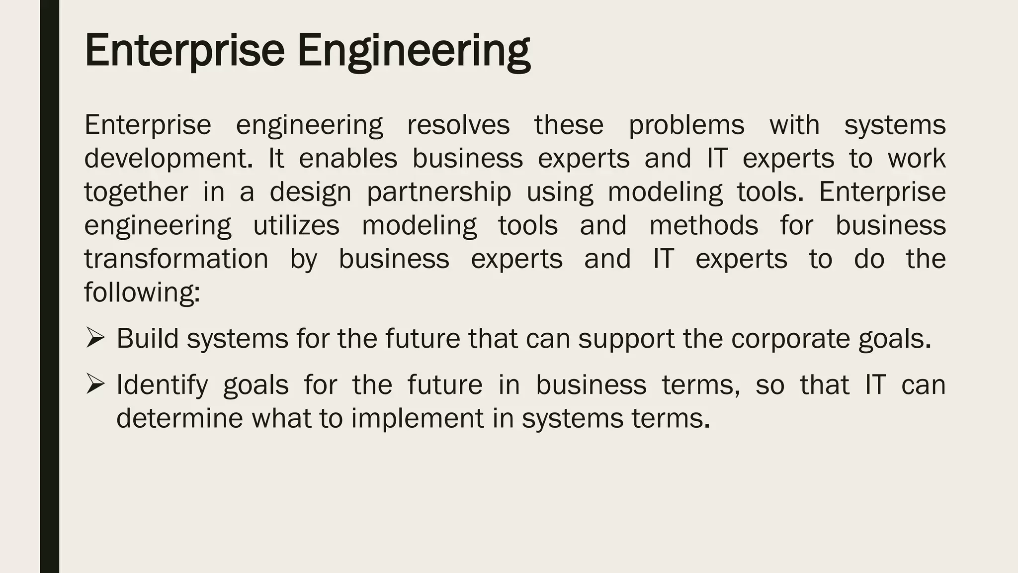 Enterprise Engineering
Enterprise engineering resolves these problems with systems
development. It enables business experts and IT experts to work
together in a design partnership using modeling tools. Enterprise
engineering utilizes modeling tools and methods for business
transformation by business experts and IT experts to do the
following:
 Build systems for the future that can support the corporate goals.
 Identify goals for the future in business terms, so that IT can
determine what to implement in systems terms.
 