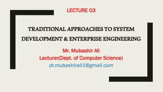 LECTURE 03
TRADITIONALAPPROACHESTOSYSTEM
DEVELOPMENT&ENTERPRISEENGINEERING
Mr. Mubashir Ali
Lecturer(Dept. of Computer Science)
dr.mubashirali1@gmail.com
 