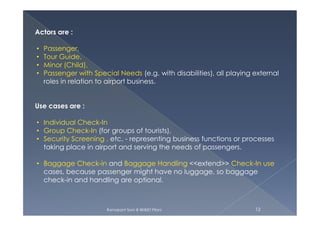 Actors are :
• Passenger,
• Tour Guide,
• Minor (Child),
• Passenger with Special Needs (e.g. with disabilities), all playing external
roles in relation to airport business.
Use cases are :
Ramakant Soni @ BKBIET Pilani 12
• Individual Check-In
• Group Check-In (for groups of tourists),
• Security Screening , etc. - representing business functions or processes
taking place in airport and serving the needs of passengers.
• Baggage Check-in and Baggage Handling <<extend>> Check-In use
cases, because passenger might have no luggage, so baggage
check-in and handling are optional.
 