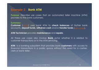 Example 2: Bank ATM
Purpose: Describe use cases that an automated teller machine (ATM)
provides to the bank customers.
Summary:
Customer (actor) uses bank ATM to check balances of his/her bank
accounts, deposit funds, withdraw cash and/or transfer funds (use cases).
ATM Technician provides maintenance and repairs.
Ramakant Soni @ BKBIET Pilani 14
All these use cases also involve Bank actor whether it is related to
customer transactions or to the ATM servicing.
ATM is a banking subsystem that provides bank customers with access to
financial transactions in a public space without the need for a cashier,
clerk or bank teller.
 