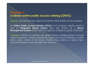 Example 3:
e-Library online public access catalog (OPAC)
Purpose: List top level use cases for e-Library online public access catalog.
An Online Public Access Catalog (OPAC) is an e-Library website which is
part of Integrated Library System (ILS), also known as a Library
Management System (LMS), and managed by a library or group of libraries.
Ramakant Soni @ BKBIET Pilani 18
Summary: Patrons of a library can search library catalog online to locate
various resources - books, periodicals, audio and visual materials, or other
items under control of the library. Patrons may reserve or renew item,
provide feedback, and manage their account.
 