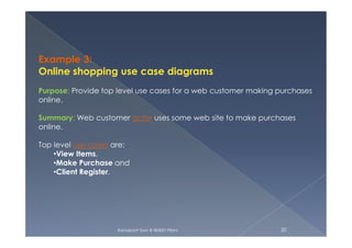 Example 3:
Online shopping use case diagrams
Purpose: Provide top level use cases for a web customer making purchases
online.
Summary: Web customer actor uses some web site to make purchases
online.
Ramakant Soni @ BKBIET Pilani 20
online.
Top level use cases are:
•View Items,
•Make Purchase and
•Client Register.
 