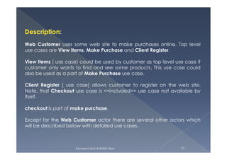 Description:
Web Customer uses some web site to make purchases online. Top level
use cases are View Items, Make Purchase and Client Register.
View Items ( use case) could be used by customer as top level use case if
customer only wants to find and see some products. This use case could
also be used as a part of Make Purchase use case.
Ramakant Soni @ BKBIET Pilani 21
Client Register ( use case) allows customer to register on the web site.
Note, that Checkout use case is <<included>> use case not available by
itself.
checkout is part of make purchase.
Except for the Web Customer actor there are several other actors which
will be described below with detailed use cases.
 