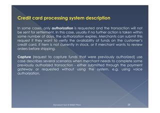 Credit card processing system description
In some cases, only authorization is requested and the transaction will not
be sent for settlement. In this case, usually if no further action is taken within
some number of days, the authorization expires. Merchants can submit this
request if they want to verify the availability of funds on the customer’s
credit card, if item is not currently in stock, or if merchant wants to review
orders before shipping.
Capture (request to capture funds that were previously authorized) use
Ramakant Soni @ BKBIET Pilani 28
Capture (request to capture funds that were previously authorized) use
case describes several scenarios when merchant needs to complete some
previously authorized transaction - either submitted through the payment
gateway or requested without using the system, e.g. using voice
authorization.
 