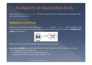 UML allows the use of multiplicity at one or both ends of an association between the
actor and the use case.
Multiplicity of a Use Case
When an actor has an association to a use case with a multiplicity that is greater than
one at the use case end, it means that a given actor can be involved in multiple use
cases of that type.
Ramakant Soni @ BKBIET Pilani 4
Bank actor is involved in multiple Transfer Funds use cases.
use case multiplicity could mean that an actor interacts with multiple use cases:
• in parallel (concurrently), or
• at different points in time (overlapping), or
• mutually exclusive (sequentially, random, etc).
 