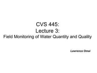 CVS 445:
Lecture 3:
Field Monitoring of Water Quantity and Quality
Lawrence Omai
 