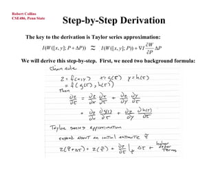 Robert Collins
CSE486, Penn State
                        Step-by-Step Derivation
       The key to the derivation is Taylor series approximation:
                                                                    W
            [ I (W ([ x, y ]; P  P)) ~ [ I (W ([ x, y ]; P))  I
                                       ~                               P
                                                                    P
     We will derive this step-by-step. First, we need two background formula:
 