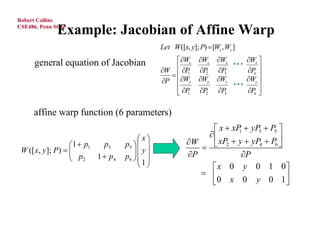 Robert Collins

              Example: Jacobian of Affine Warp
CSE486, Penn State


                                              Let W([x, y]; P)  [Wx , Wy ]

      general equation of Jacobian                Wx      Wx    Wx   Wx 
                                                                       
                                              W  P       P     P    P 
                                                 1          2      3     n
                                                                             
                                              P Wy       Wy    Wy   Wy 
                                                                       
                                                  P
                                                  1         P2   P3   P 
                                                                           n 



      affine warp function (6 parameters)
                                                              x  xP  yP3  P5 
                                                                     1
                                                            
                                        x             W     xP2  y  yP4  P6 
                    1  p1
 W ([ x, y ]; P )  
                            p3    p5   
                                      y                                      
                                 p6                 P            P
                     p2 1  p4       1
                                                            x 0 y 0 1 0
                                                            
                                                              0 x 0 y 0 1         
 